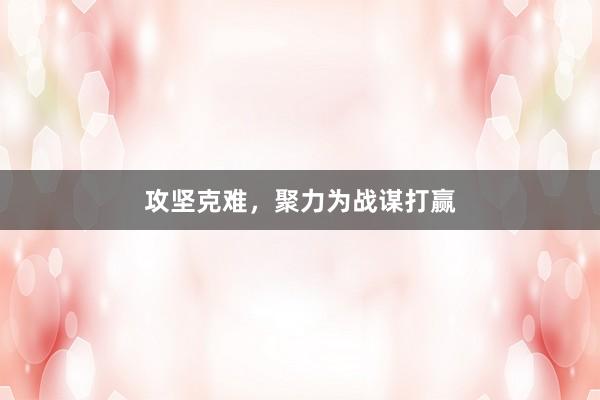 攻坚克难，聚力为战谋打赢