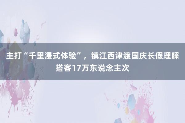 主打“千里浸式体验”，镇江西津渡国庆长假理睬搭客17万东说念主次