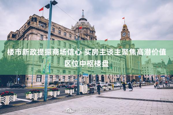 楼市新政提振商场信心 买房主谈主聚焦高潜价值区位中枢楼盘