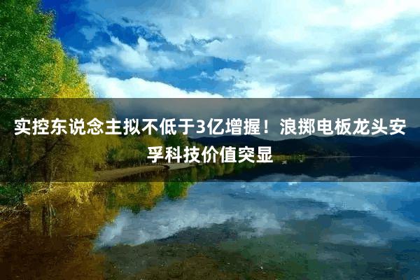 实控东说念主拟不低于3亿增握！浪掷电板龙头安孚科技价值突显
