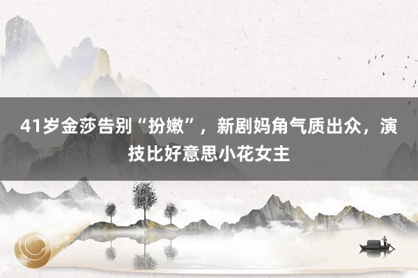 41岁金莎告别“扮嫩”，新剧妈角气质出众，演技比好意思小花女主