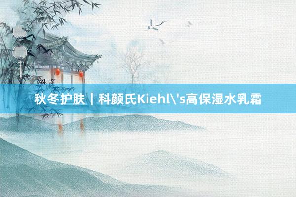 秋冬护肤｜科颜氏Kiehl's高保湿水乳霜