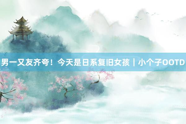 男一又友齐夸！今天是日系复旧女孩｜小个子OOTD