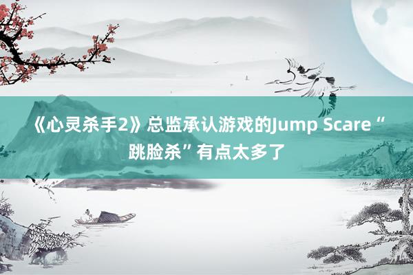 《心灵杀手2》总监承认游戏的Jump Scare“跳脸杀”有点太多了