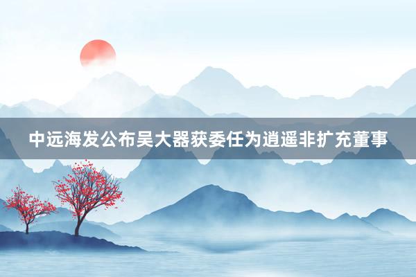 中远海发公布吴大器获委任为逍遥非扩充董事