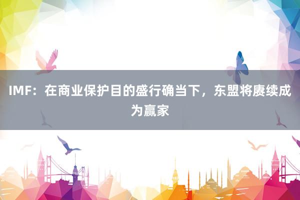 IMF：在商业保护目的盛行确当下，东盟将赓续成为赢家