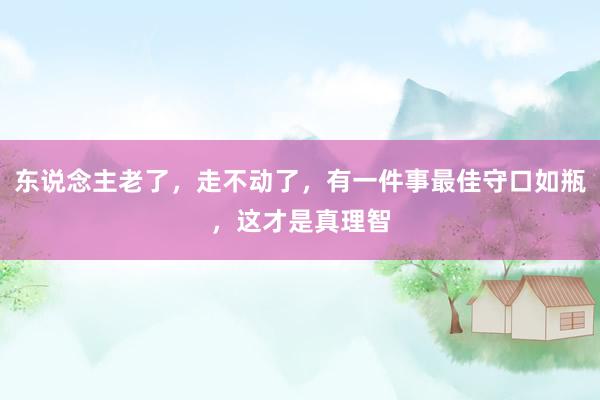 东说念主老了，走不动了，有一件事最佳守口如瓶，这才是真理智