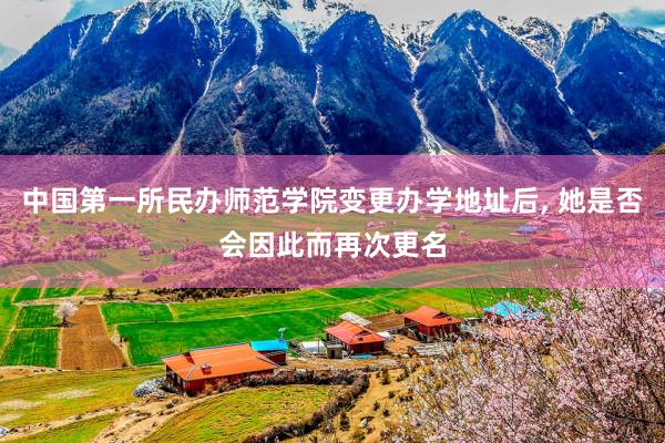 中国第一所民办师范学院变更办学地址后, 她是否会因此而再次更名