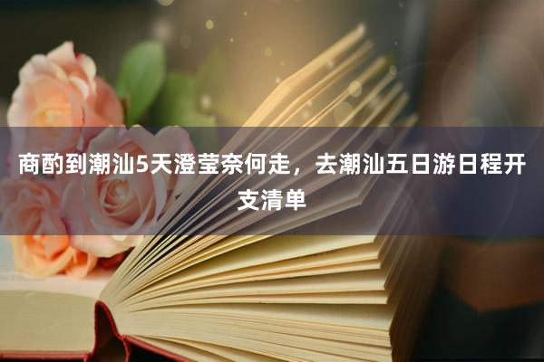 商酌到潮汕5天澄莹奈何走，去潮汕五日游日程开支清单