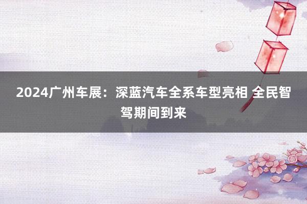 2024广州车展：深蓝汽车全系车型亮相 全民智驾期间到来