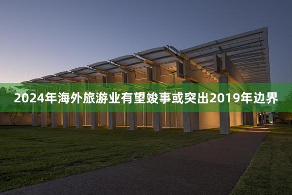 2024年海外旅游业有望竣事或突出2019年边界