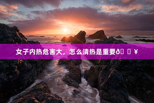 女子内热危害大,怎么清热是重要🔥