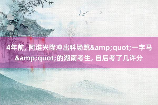 4年前, 阿谁兴隆冲出科场跳&quot;一字马&quot;的湖南考生, 自后考了几许分