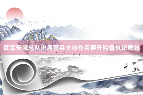 武警安徽总队进展官兵主体作用擢升监督执纪质效