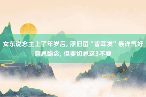 女东说念主上了年岁后, 照旧留“皆耳发”最洋气好意思瞻念, 但要切忌这3不要