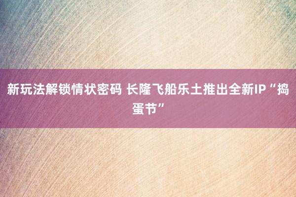 新玩法解锁情状密码 长隆飞船乐土推出全新IP“捣蛋节”