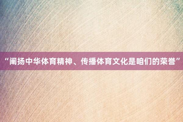 “阐扬中华体育精神、传播体育文化是咱们的荣誉”