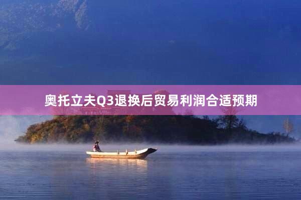 奥托立夫Q3退换后贸易利润合适预期